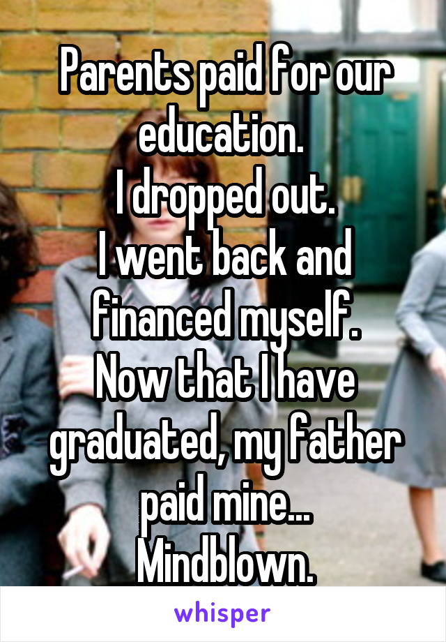 Parents paid for our education. 
I dropped out.
I went back and financed myself.
Now that I have graduated, my father paid mine...
Mindblown.