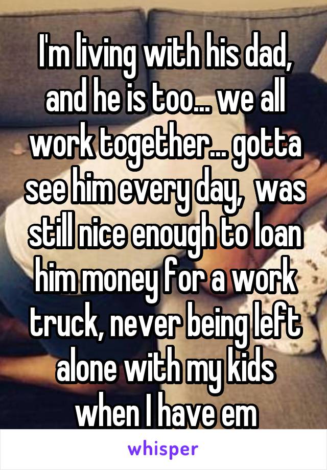 I'm living with his dad, and he is too... we all work together... gotta see him every day,  was still nice enough to loan him money for a work truck, never being left alone with my kids when I have em