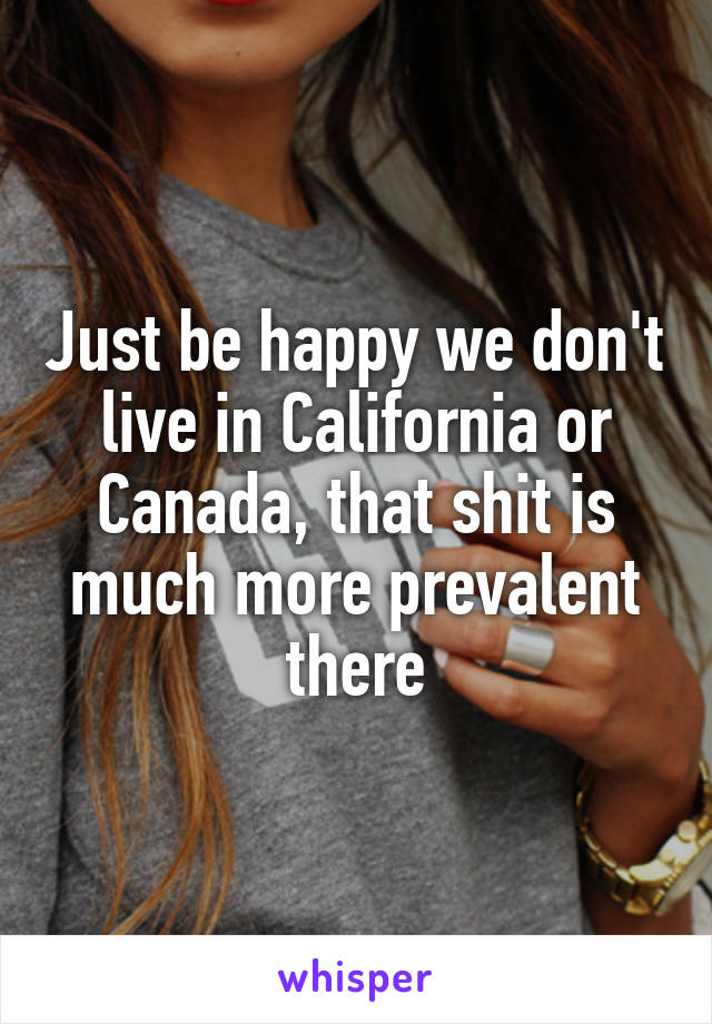 Just be happy we don't live in California or Canada, that shit is much more prevalent there