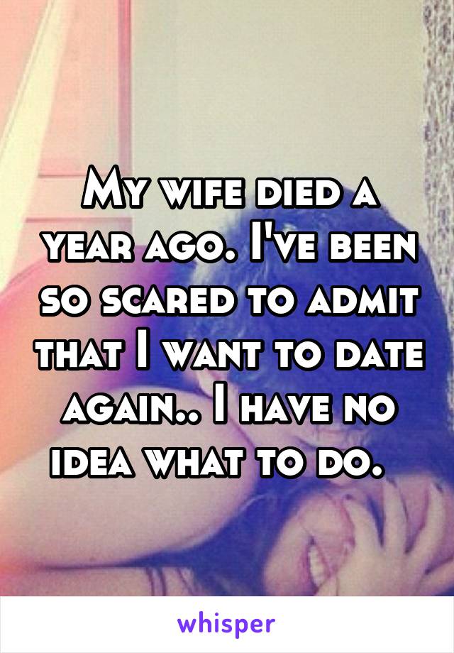My wife died a year ago. I've been so scared to admit that I want to date again.. I have no idea what to do.  