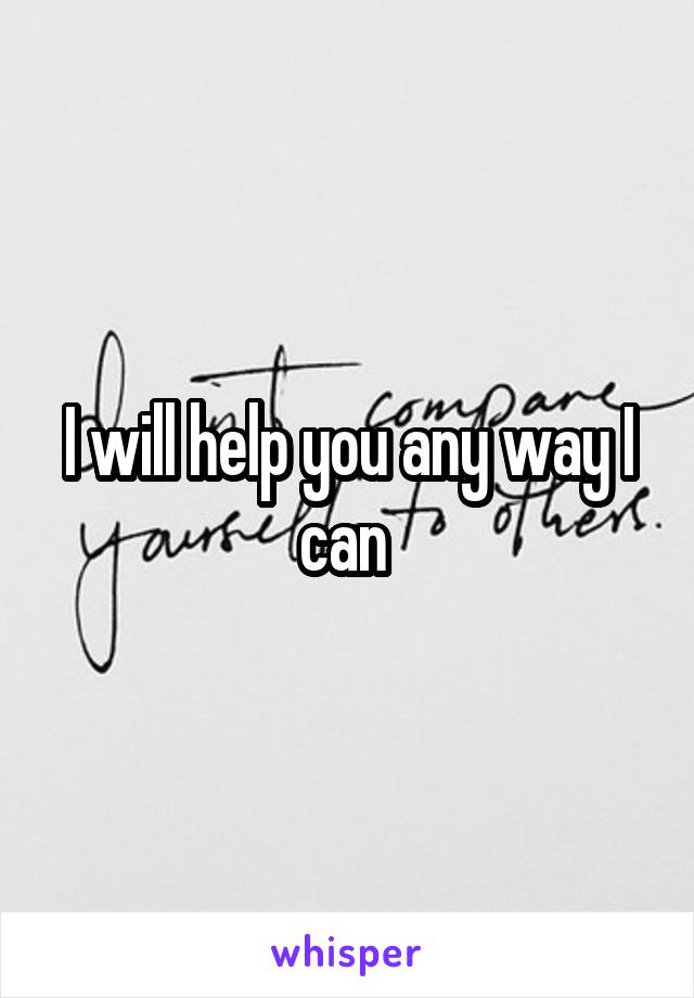 I will help you any way I can 