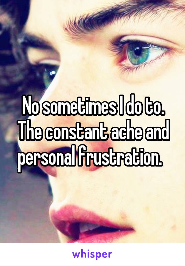 No sometimes I do to. The constant ache and personal frustration.  