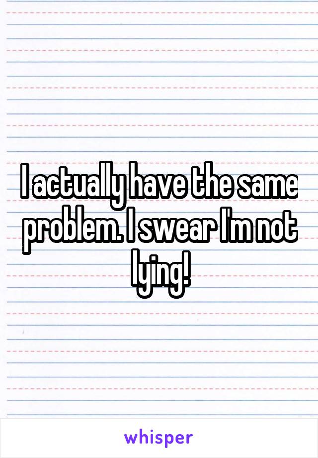 I actually have the same problem. I swear I'm not lying!