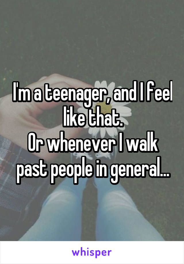 I'm a teenager, and I feel like that.
Or whenever I walk past people in general...