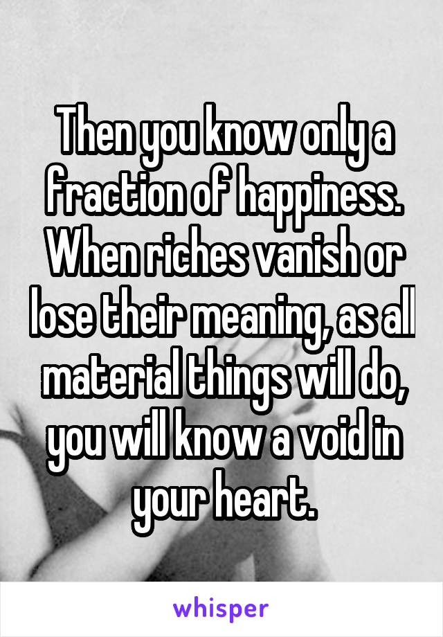 Then you know only a fraction of happiness. When riches vanish or lose their meaning, as all material things will do, you will know a void in your heart.