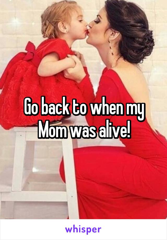 Go back to when my Mom was alive!