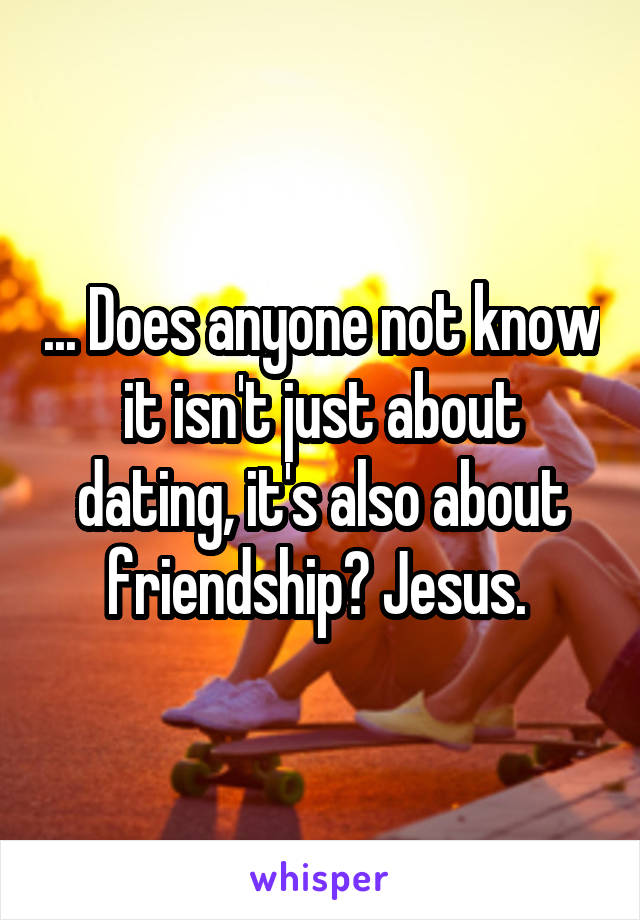 ... Does anyone not know it isn't just about dating, it's also about friendship? Jesus. 