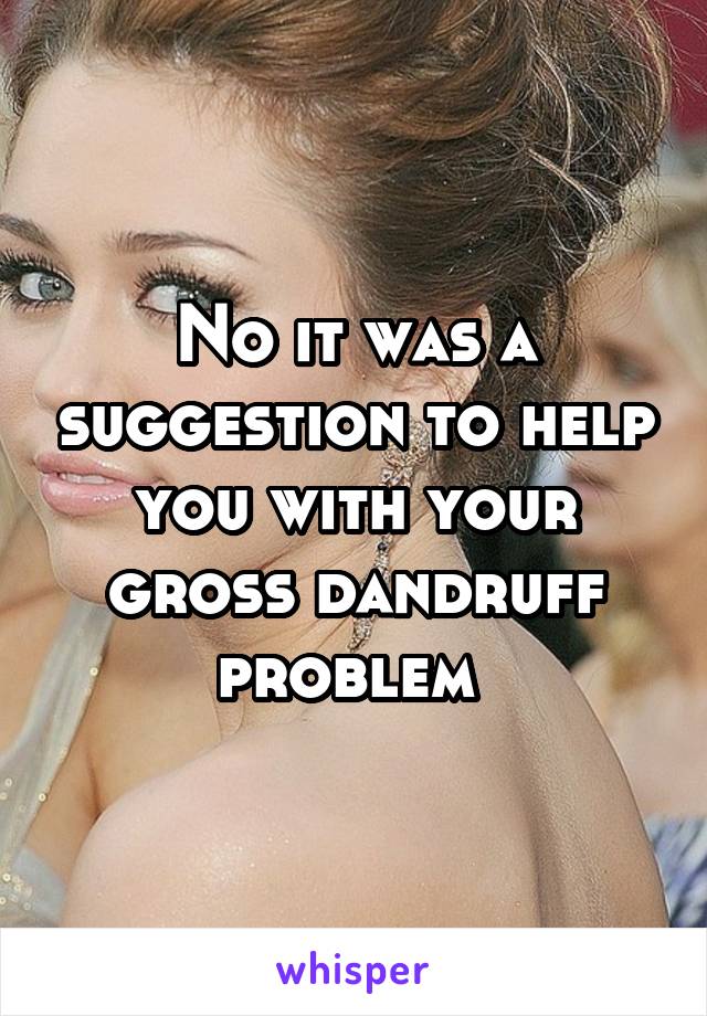 No it was a suggestion to help you with your gross dandruff problem 