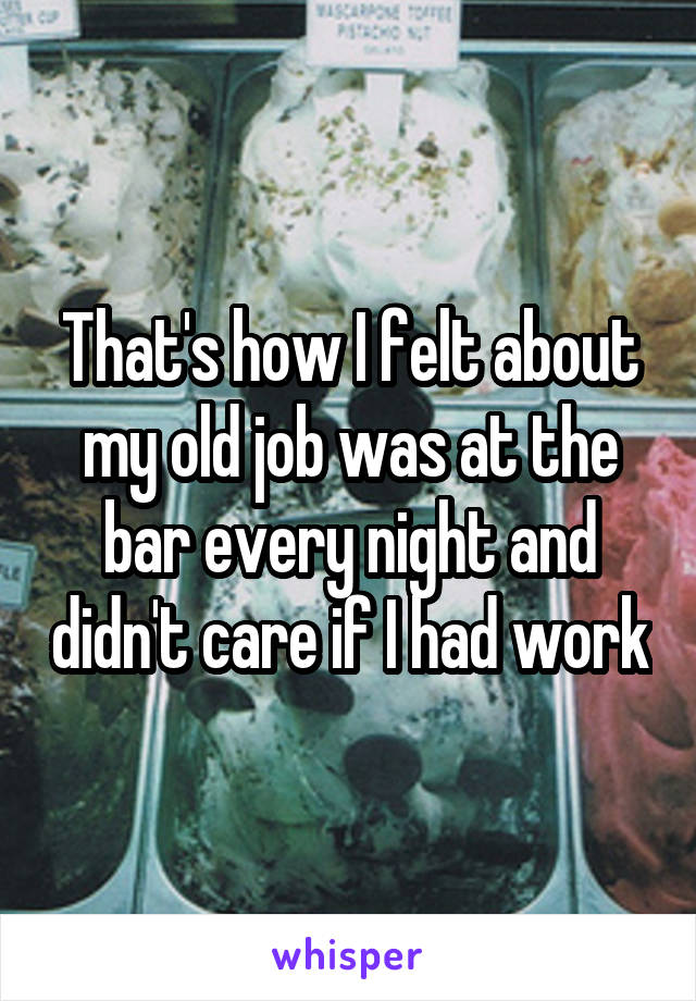 That's how I felt about my old job was at the bar every night and didn't care if I had work