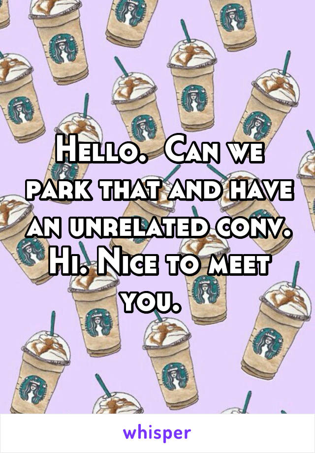Hello.  Can we park that and have an unrelated conv. Hi. Nice to meet you.  