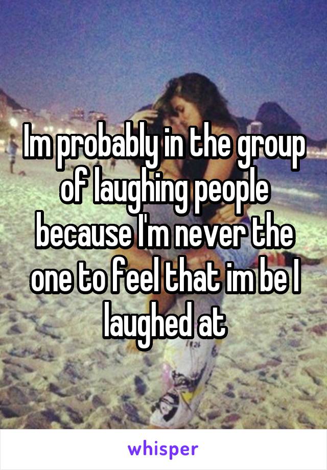 Im probably in the group of laughing people because I'm never the one to feel that im be I laughed at