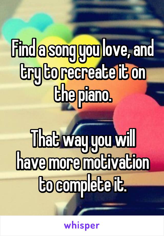 Find a song you love, and try to recreate it on the piano.

That way you will have more motivation to complete it.