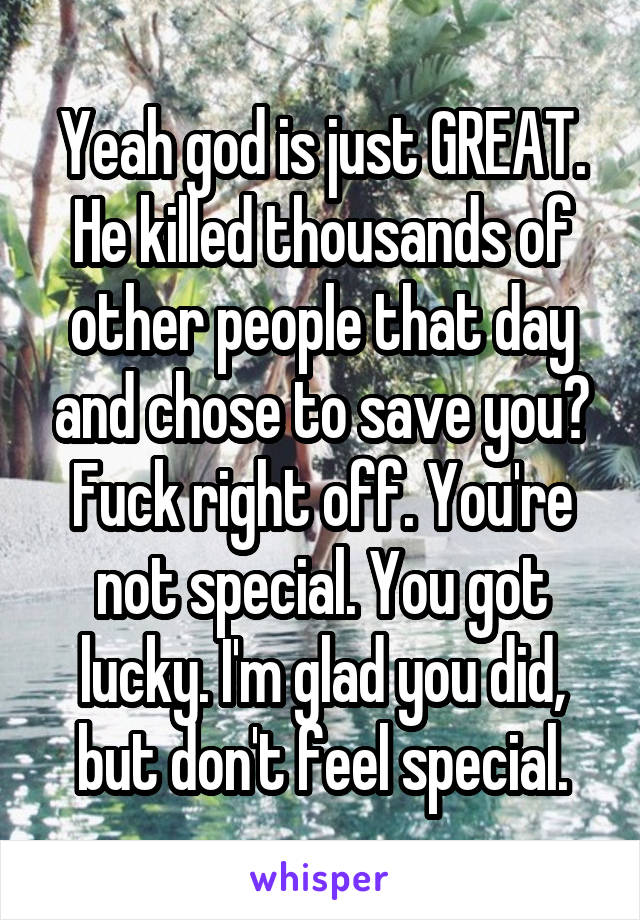 Yeah god is just GREAT. He killed thousands of other people that day and chose to save you? Fuck right off. You're not special. You got lucky. I'm glad you did, but don't feel special.