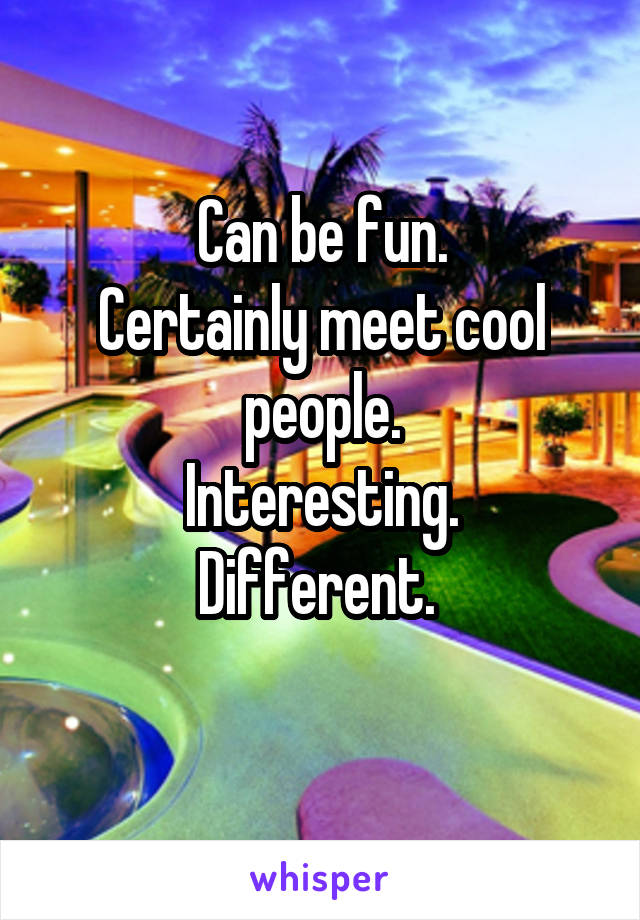 Can be fun.
Certainly meet cool people.
Interesting.
Different. 
