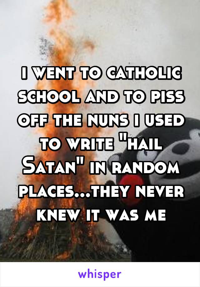 i went to catholic school and to piss off the nuns i used to write "hail Satan" in random places...they never knew it was me