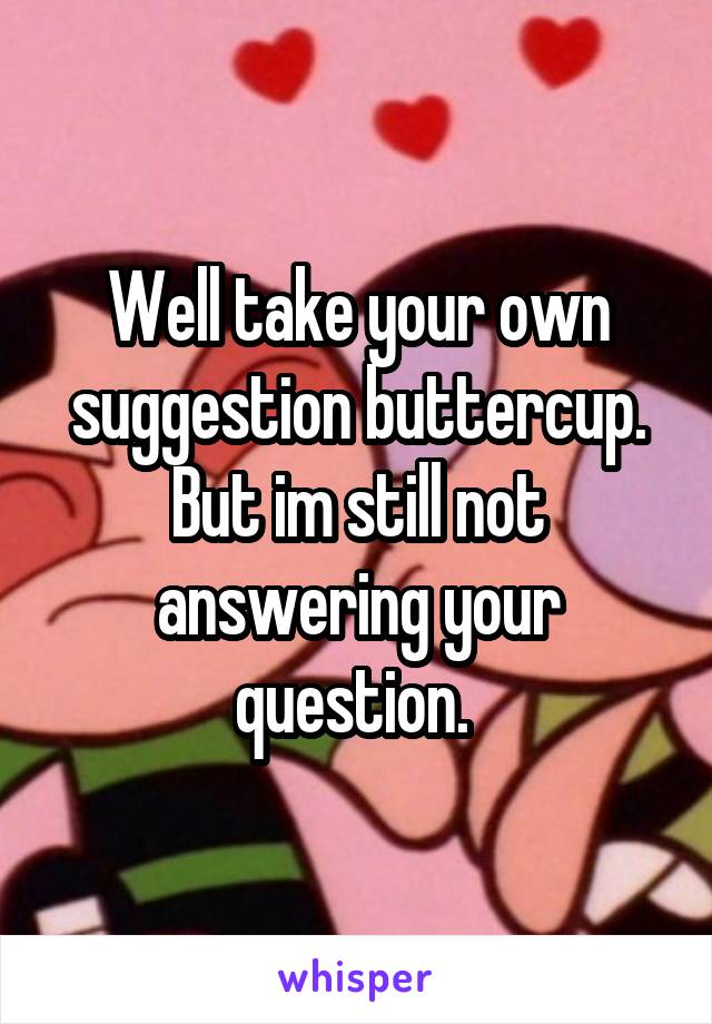 Well take your own suggestion buttercup. But im still not answering your question. 