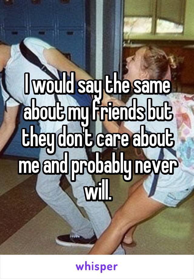 I would say the same about my friends but they don't care about me and probably never will.