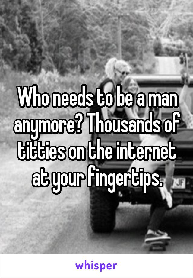 Who needs to be a man anymore? Thousands of titties on the internet at your fingertips.