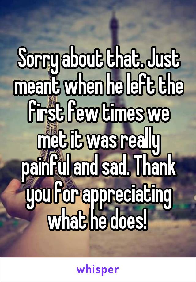 Sorry about that. Just meant when he left the first few times we met it was really painful and sad. Thank you for appreciating what he does! 