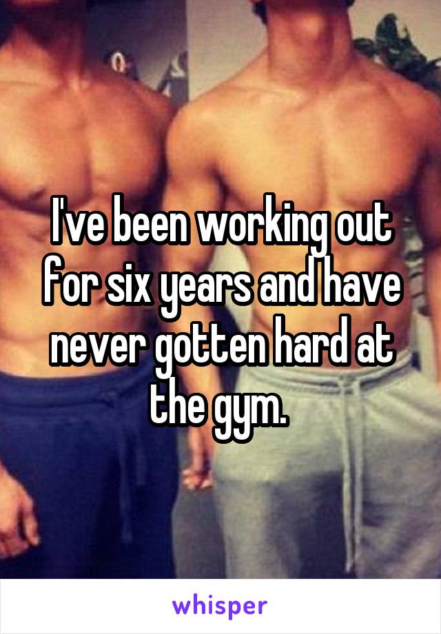 I've been working out for six years and have never gotten hard at the gym. 