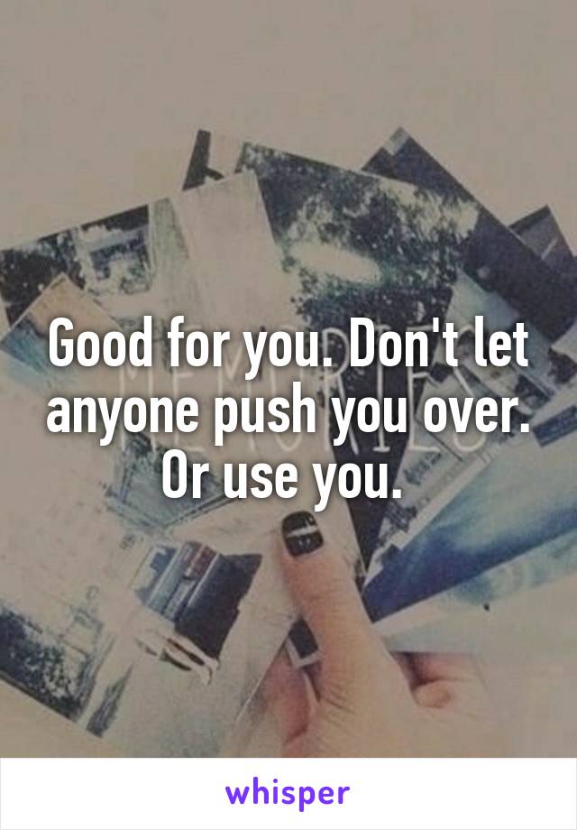 Good for you. Don't let anyone push you over. Or use you. 
