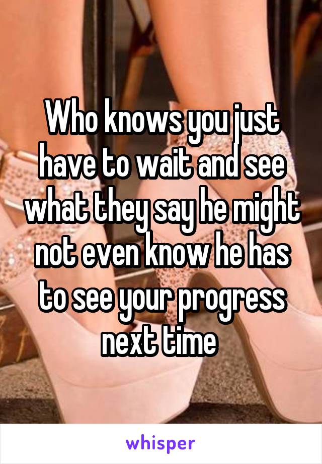 Who knows you just have to wait and see what they say he might not even know he has to see your progress next time 