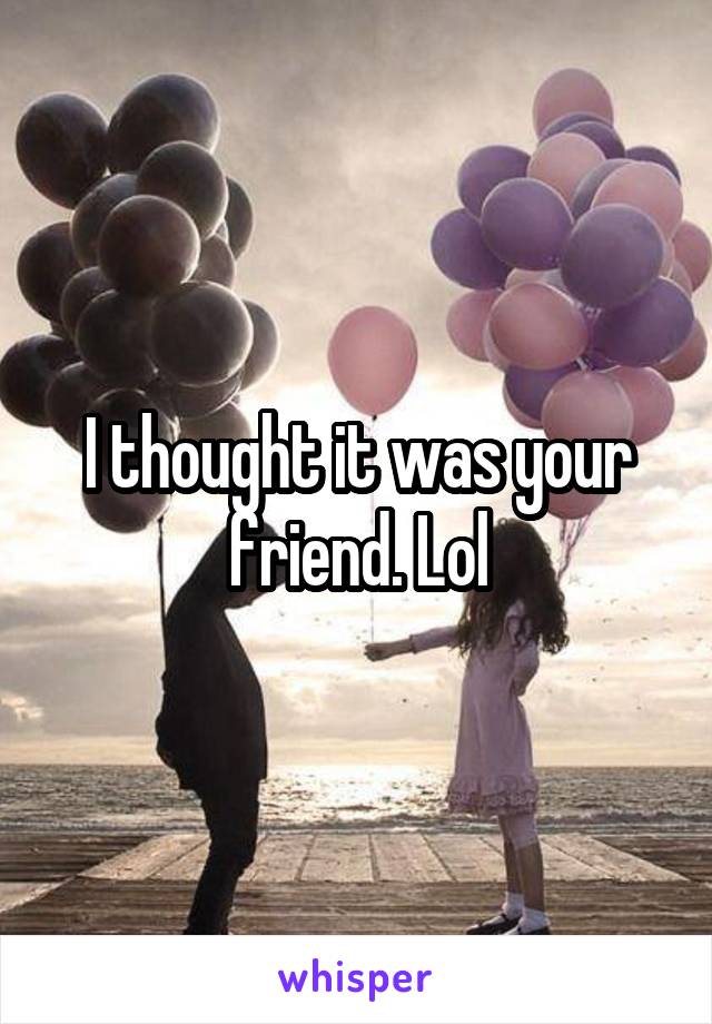 I thought it was your friend. Lol