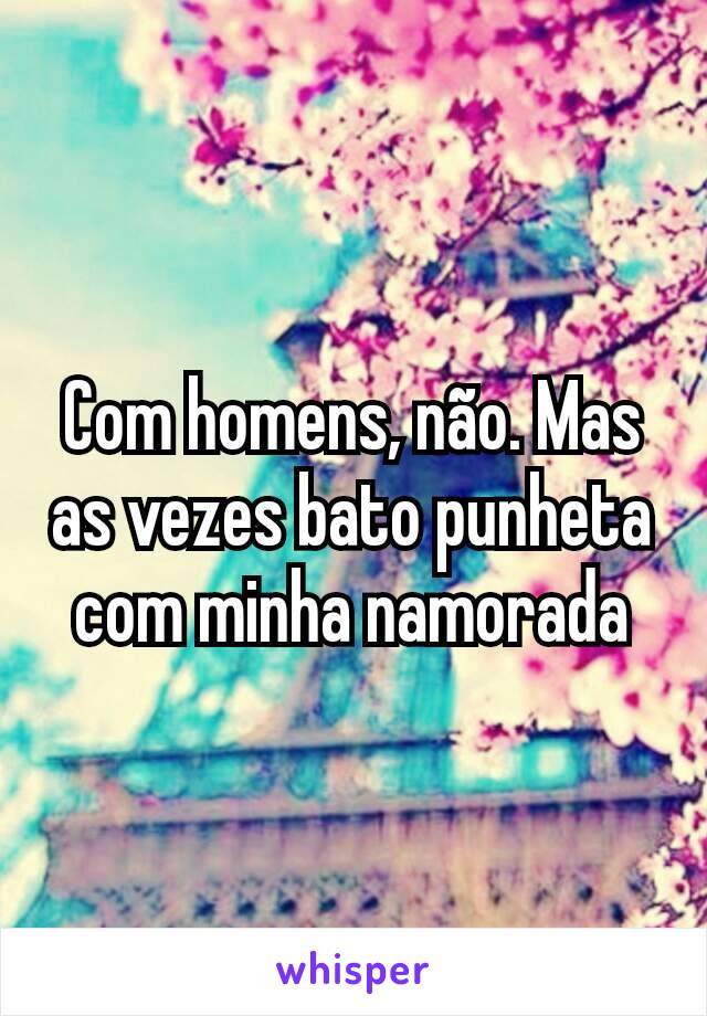 Com homens, não. Mas as vezes bato punheta com minha namorada