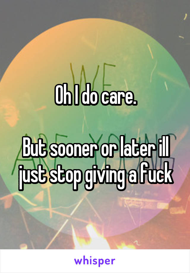 Oh I do care.

But sooner or later ill just stop giving a fuck