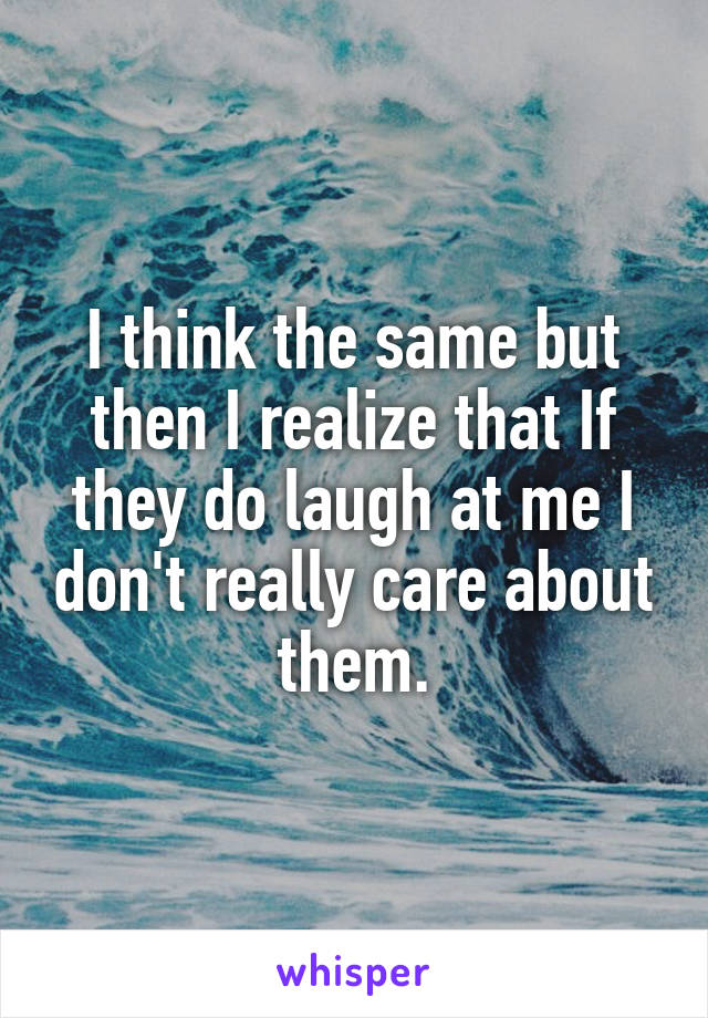 I think the same but then I realize that If they do laugh at me I don't really care about them.