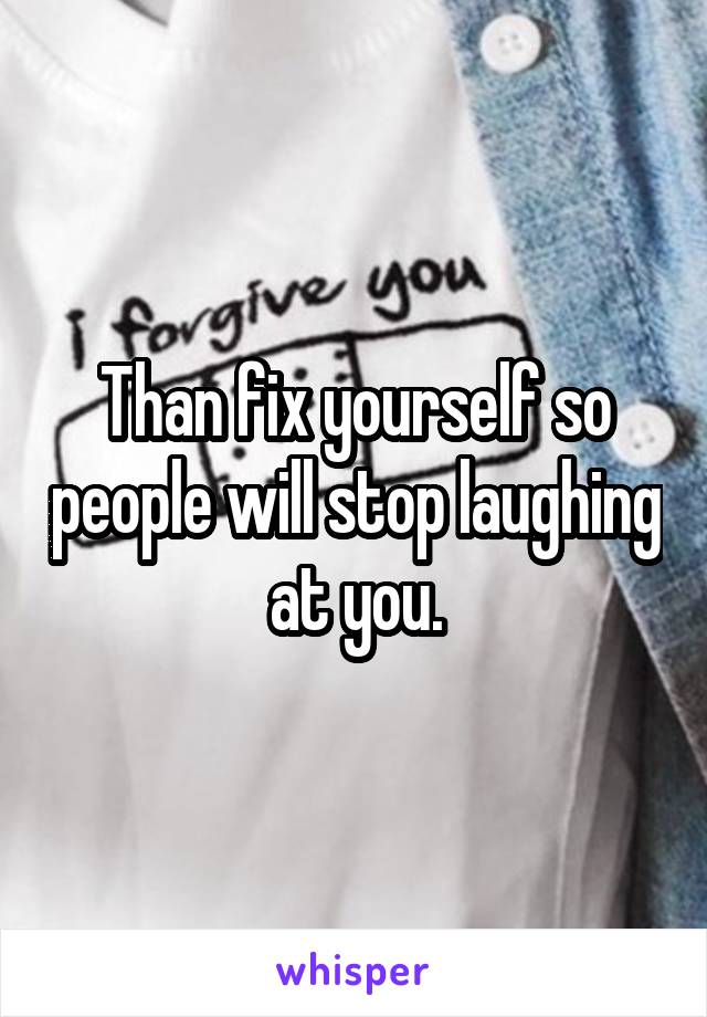 Than fix yourself so people will stop laughing at you.