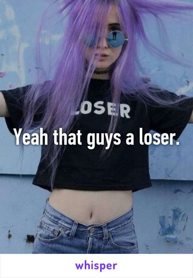 Yeah that guys a loser.