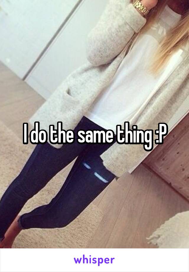 I do the same thing :P