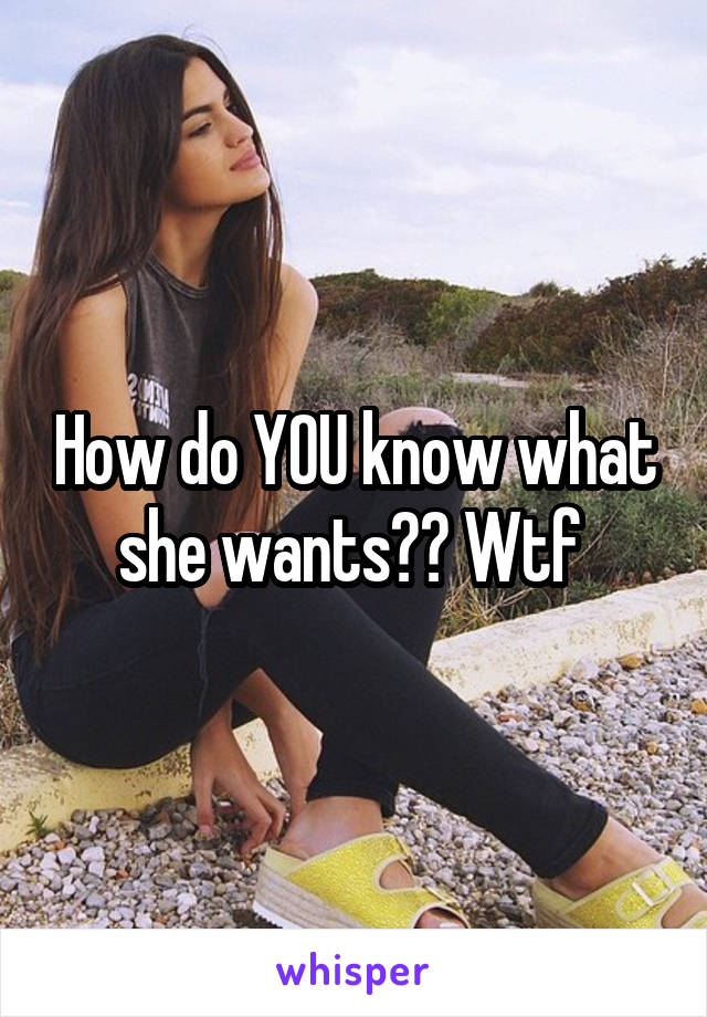 How do YOU know what she wants?? Wtf 