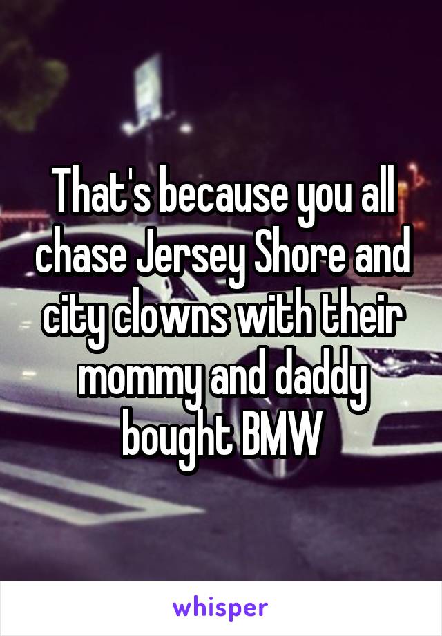 That's because you all chase Jersey Shore and city clowns with their mommy and daddy bought BMW