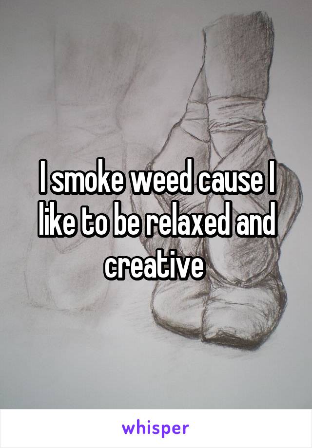 I smoke weed cause I like to be relaxed and creative 