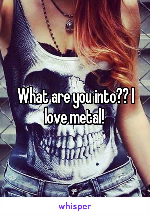 What are you into?? I love metal! 