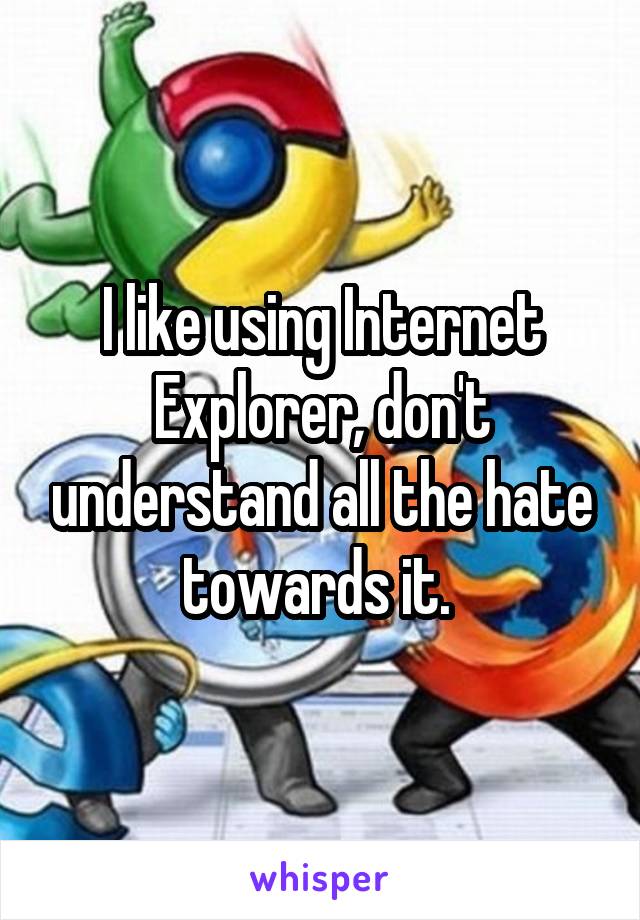 I like using Internet Explorer, don't understand all the hate towards it. 