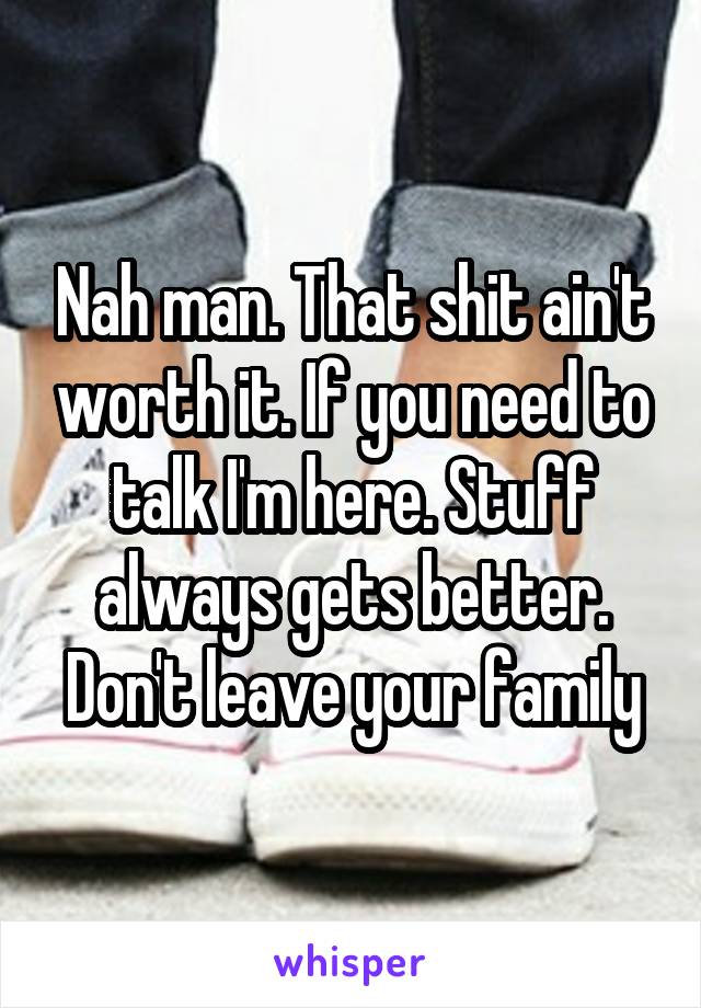 Nah man. That shit ain't worth it. If you need to talk I'm here. Stuff always gets better. Don't leave your family