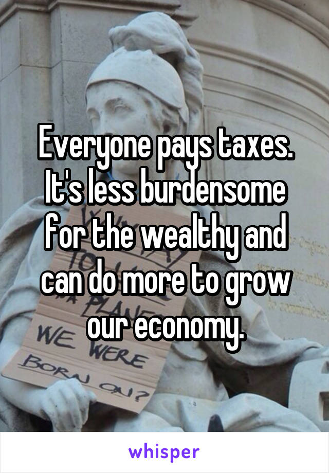 Everyone pays taxes. It's less burdensome for the wealthy and can do more to grow our economy.