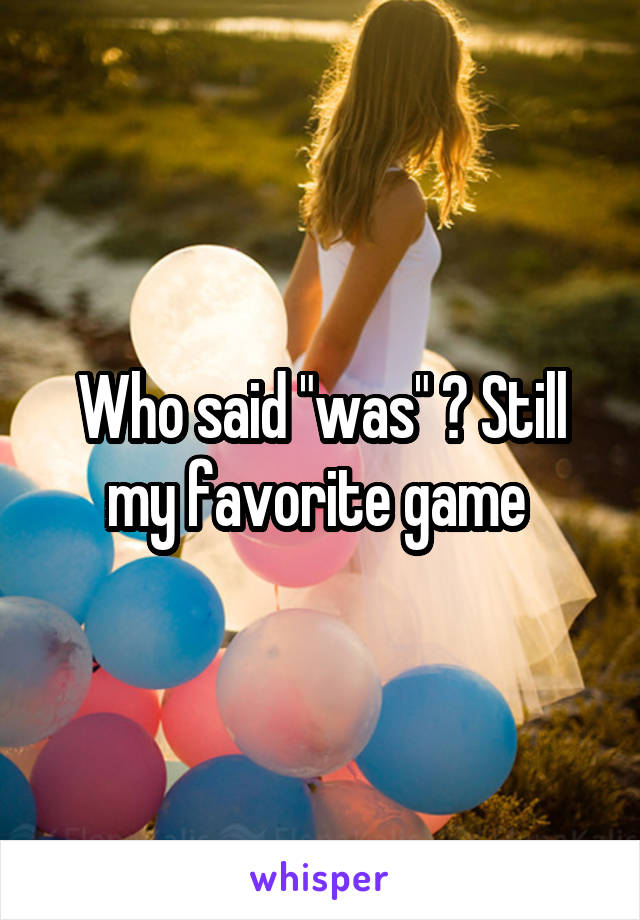 Who said "was" ? Still my favorite game 