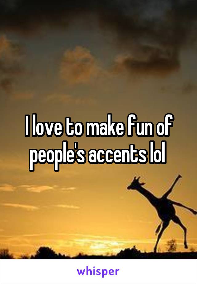 I love to make fun of people's accents lol 