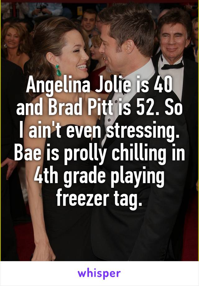 Angelina Jolie is 40 and Brad Pitt is 52. So I ain't even stressing. Bae is prolly chilling in 4th grade playing freezer tag.