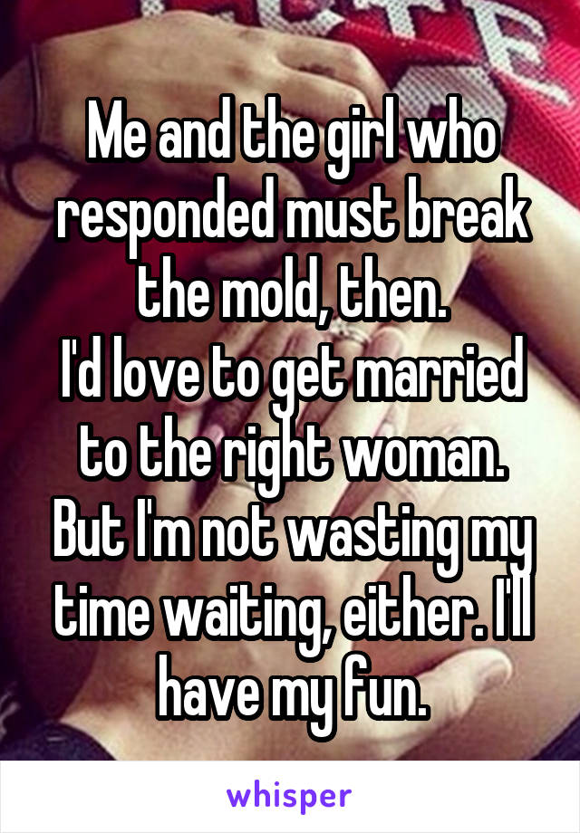 Me and the girl who responded must break the mold, then.
I'd love to get married to the right woman. But I'm not wasting my time waiting, either. I'll have my fun.