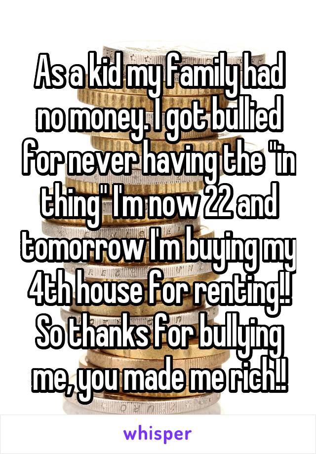 As a kid my family had no money. I got bullied for never having the "in thing" I'm now 22 and tomorrow I'm buying my 4th house for renting!!
So thanks for bullying me, you made me rich!!