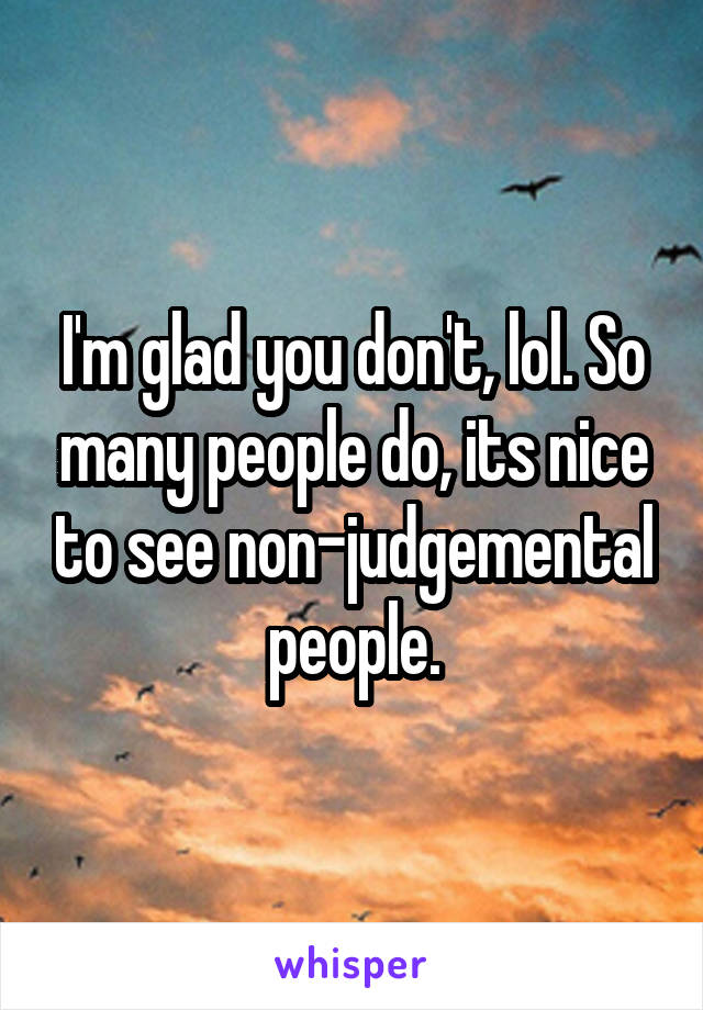 I'm glad you don't, lol. So many people do, its nice to see non-judgemental people.