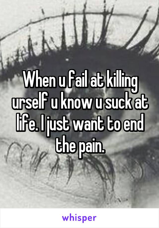 When u fail at killing urself u know u suck at life. I just want to end the pain.