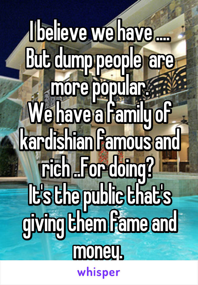 I believe we have ....
But dump people  are more popular.
We have a family of kardishian famous and rich ..For doing? 
It's the public that's giving them fame and money. 