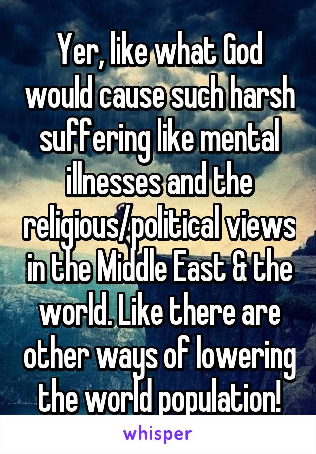 Yer, like what God would cause such harsh suffering like mental illnesses and the religious/political views in the Middle East & the world. Like there are other ways of lowering the world population!