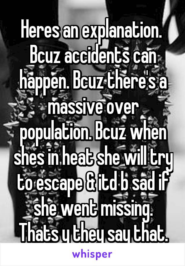 Heres an explanation. 
Bcuz accidents can happen. Bcuz there's a massive over population. Bcuz when shes in heat she will try to escape & itd b sad if she went missing. Thats y they say that.